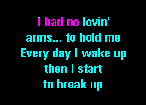 I had no lovin'
arms... to hold me

Every day I wake up
then I start
to break up