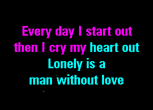 Every day I start out
then I cry my heart out

Lonely is a
man without love