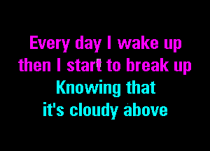 Every day I wake up
then I start to break up

Knowing that
it's cloudy above