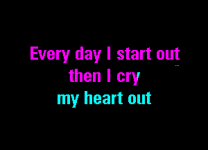 Every day I start out

then I cry
my heart out