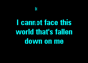 I cannot face this

world that's fallen
down on me