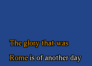 The glory that was

Rome is of another day