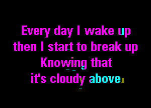 Every day I wake up
then I start to break up

Knowing that
it's cloudy above.
