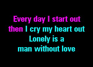 Every day I start out
then I cry my heart out

Lonely is a
man without love