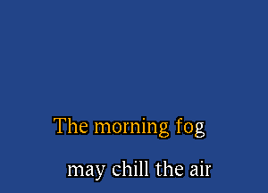 The morning fog

may chill the air