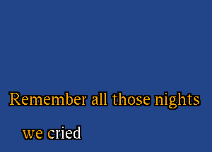 Remember all those nights

we cried