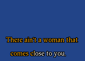 There ain't a woman that

comes Close to you.