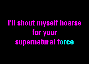 I'll shout myself hoarse

for your
supernatural force