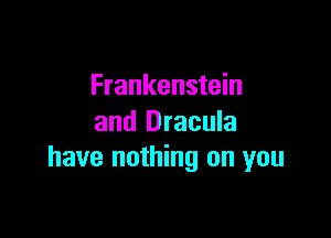 Frankenstein

and Dracula
have nothing on you