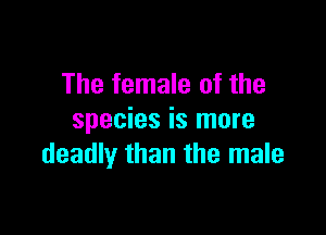 The female of the

species is more
deadly than the male