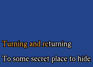 Turning and returning

To some secret place to hide