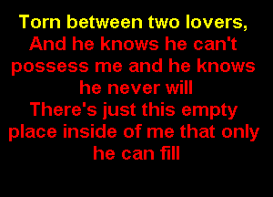 Torn between two lovers,
And he knows he can't
possess me and he knows
he never will
There's just this empty
place inside of me that only
he can fill