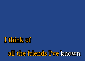 I think of

all the friends I've known