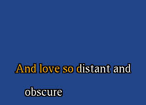 And love so distant and

obscure