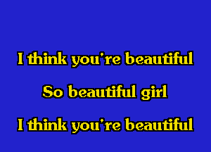 I think you're beautiful
So beautiful girl
I think you're beautiful