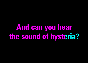 And can you hear

the sound of hysteria?