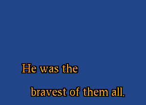 He was the

bravest of them all.