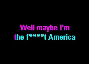 Well maybe I'm

the fHHt America