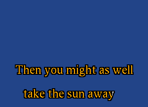 Then you might as well

take the sun away