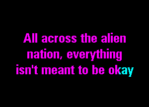 All across the alien

nation, everything
isn't meant to be okay