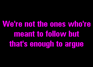 We're not the ones who're

meant to follow but
that's enough to argue