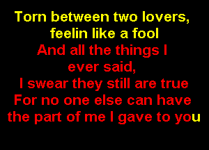 Torn between two lovers,
feelin like a fool
And all the things I
ever said,
I swear they still are true
For no one else can have
the part of me I gave to you