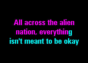 All across the alien

nation, everything
isn't meant to be okay