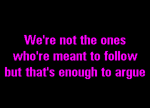 We're not the ones

who're meant to follow
but that's enough to argue