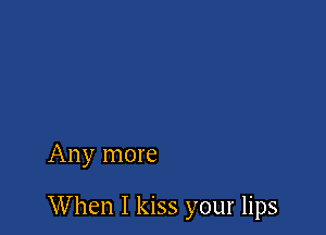 Any more

When I kiss your lips