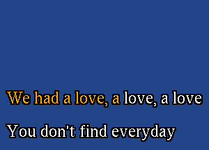 We had a love, a love, a love

You don't find everyday