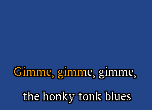 Gimme, gimme, gimme,

the honky tonk blues