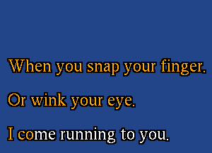 When you snap your finger.

Or wink your eye.

I come running to you.