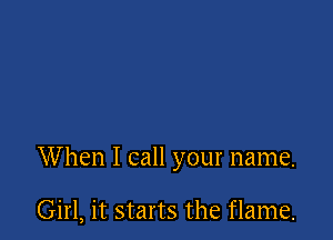 When I call your name.

Girl, it starts the flame.