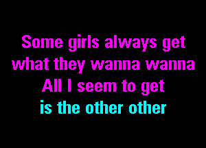 Some girls always get
what they wanna wanna
All I seem to get
is the other other