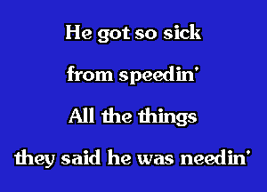 He got so sick
from speedin'

All the things

they said he was needin'