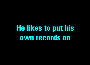 He likes to put his

own records on