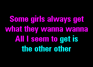 Some girls always get
what they wanna wanna
All I seem to get is
the other other