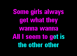 Some girls always
get what they

wanna wanna
All I seem to get is
the other other