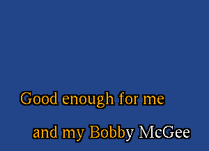 Good enough for me

and my Bobby McGee