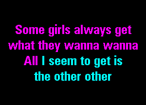 Some girls always get
what they wanna wanna
All I seem to get is
the other other