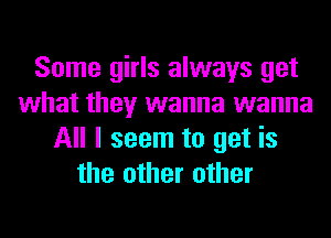 Some girls always get
what they wanna wanna
All I seem to get is
the other other