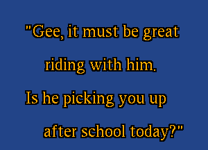 Gee, it must be great

riding with him.

Is he picking you up

after school today?