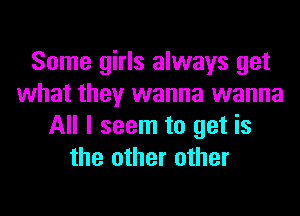 Some girls always get
what they wanna wanna
All I seem to get is
the other other