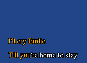 I'll cry Birdie

Till you're home to stay