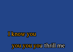 I know you

you you you thrill me