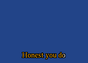 Honest you do