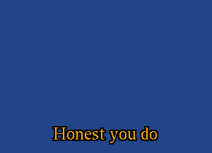 Honest you do