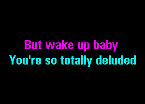 But wake up baby

You're so totally deluded