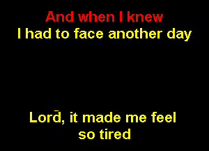 And when I knew
I had to face another day

Lora, it made me feel
so tired