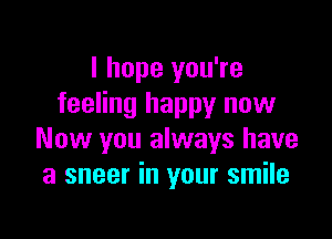 I hope you're
feeling happy now

Now you always have
a sneer in your smile